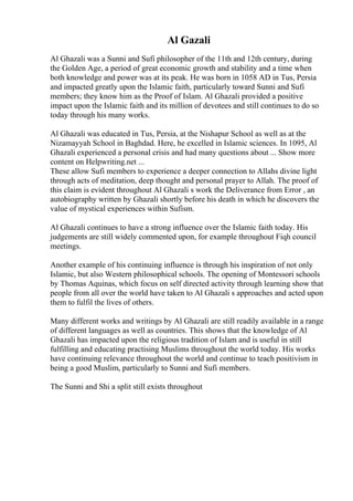 Al Gazali
Al Ghazali was a Sunni and Sufi philosopher of the 11th and 12th century, during
the Golden Age, a period of great economic growth and stability and a time when
both knowledge and power was at its peak. He was born in 1058 AD in Tus, Persia
and impacted greatly upon the Islamic faith, particularly toward Sunni and Sufi
members; they know him as the Proof of Islam. Al Ghazali provided a positive
impact upon the Islamic faith and its million of devotees and still continues to do so
today through his many works.
Al Ghazali was educated in Tus, Persia, at the Nishapur School as well as at the
Nizamayyah School in Baghdad. Here, he excelled in Islamic sciences. In 1095, Al
Ghazali experienced a personal crisis and had many questions about ... Show more
content on Helpwriting.net ...
These allow Sufi members to experience a deeper connection to Allahs divine light
through acts of meditation, deep thought and personal prayer to Allah. The proof of
this claim is evident throughout Al Ghazali s work the Deliverance from Error , an
autobiography written by Ghazali shortly before his death in which he discovers the
value of mystical experiences within Sufism.
Al Ghazali continues to have a strong influence over the Islamic faith today. His
judgements are still widely commented upon, for example throughout Fiqh council
meetings.
Another example of his continuing influence is through his inspiration of not only
Islamic, but also Western philosophical schools. The opening of Montessori schools
by Thomas Aquinas, which focus on self directed activity through learning show that
people from all over the world have taken to Al Ghazali s approaches and acted upon
them to fulfil the lives of others.
Many different works and writings by Al Ghazali are still readily available in a range
of different languages as well as countries. This shows that the knowledge of Al
Ghazali has impacted upon the religious tradition of Islam and is useful in still
fulfilling and educating practising Muslims throughout the world today. His works
have continuing relevance throughout the world and continue to teach positivism in
being a good Muslim, particularly to Sunni and Sufi members.
The Sunni and Shi a split still exists throughout
 