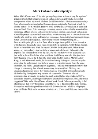 Mark Cuban Leadership Style
When Mark Cuban was 12, he sold garbage bags door to door to pay for a pair of
expensive basketball shoes he wanted. Cuban is now an extremely successful
entrepreneur with a net worth of about 2.6 billion dollars. His fortune came mainly
from a business he created called Broadcast.com, originally Audionet, which he
sold to Yahoo! for 5.7 billion. He now owns the Dallas Mavericks NBA team and
stars on Shark Tank. After making a comment about a referee that he wouldn t hire
to manage a Dairy Queen, Cuban went to work at one for a day. Mark Cuban is an
admirable person because he is determined to make money and is charitable towards
people who need his help, and leads his companies through the hard economic times.
When Cuban was young and... Show more content on Helpwriting.net ...
I can see this principle in action from what he says about politics. In an interview
with Business Insider, he says, I don t want to be a Democrat. Until things change,
I ll sit in the middle and think for myself. Unlike the Republicans. When I was
young, my mom always told me to be a leader, not a follower. Cuban directly
explains this concept from what he says. He will not believe what everyone says
just to fit in, he will tell then what he thinks. And if they won t let him join their
party because of it, so be it. Just like other great leaders such as Martin Luther
King, Jr and Abraham Lincoln, he isn t afraid to say I disagree . Another way he
shows that he understands how to be a leader is in another quote from the same
interview. He states, Leaders are not dogmatic. They are principled and know that
change is never easy, but when it s necessary, they must lead. Nobody can
understand principles unless they themselves are principled. Cuban also reveals
his leadership through the way he runs his companies. There are a lot of
companies that are under his authority, such as the Dallas Mavericks, AXS TV,
Landmark Theatres, and Magnolia Pictures (markcubancompanies.com). He doesn
t appoint CEOs, so he himself does a lot of work. Mark Cuban s personality is full
of principles that every billionaire should have. He is determined to make money.
He uses his wealth for good instead of evil. Cuban also isn t afraid to tell people
what he thinks. Find out what your principles are. If you can t find any, maybe it is
time to
 
