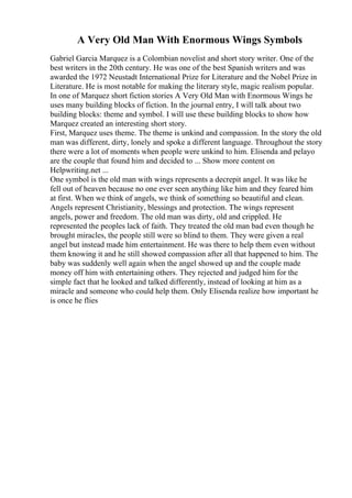 A Very Old Man With Enormous Wings Symbols
Gabriel Garcia Marquez is a Colombian novelist and short story writer. One of the
best writers in the 20th century. He was one of the best Spanish writers and was
awarded the 1972 Neustadt International Prize for Literature and the Nobel Prize in
Literature. He is most notable for making the literary style, magic realism popular.
In one of Marquez short fiction stories A Very Old Man with Enormous Wings he
uses many building blocks of fiction. In the journal entry, I will talk about two
building blocks: theme and symbol. I will use these building blocks to show how
Marquez created an interesting short story.
First, Marquez uses theme. The theme is unkind and compassion. In the story the old
man was different, dirty, lonely and spoke a different language. Throughout the story
there were a lot of moments when people were unkind to him. Elisenda and pelayo
are the couple that found him and decided to ... Show more content on
Helpwriting.net ...
One symbol is the old man with wings represents a decrepit angel. It was like he
fell out of heaven because no one ever seen anything like him and they feared him
at first. When we think of angels, we think of something so beautiful and clean.
Angels represent Christianity, blessings and protection. The wings represent
angels, power and freedom. The old man was dirty, old and crippled. He
represented the peoples lack of faith. They treated the old man bad even though he
brought miracles, the people still were so blind to them. They were given a real
angel but instead made him entertainment. He was there to help them even without
them knowing it and he still showed compassion after all that happened to him. The
baby was suddenly well again when the angel showed up and the couple made
money off him with entertaining others. They rejected and judged him for the
simple fact that he looked and talked differently, instead of looking at him as a
miracle and someone who could help them. Only Elisenda realize how important he
is once he flies
 