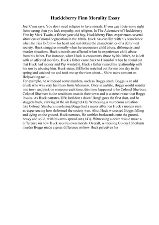 Huckleberry Finn Morality Essay
Joel Cann says, You don t need religion to have morals. If you can t determine right
from wrong then you lack empathy, not religion. In The Adventure of Huckleberry
Finn by Mark Twain, a fifteen year old boy, Huckleberry Finn, experiences several
situations of moral degradation in the 1800s. Huck has conflict with his conscience
when he tries to follow his heart and not obtain the characteristics of a deformed
society. Huck struggles morally when he encounters child abuse, dishonesty, and
murder situations. Huck s morals are affected when he experiences child abuse
from his father. For instance, when Huck is encounters abuse by his father, he is left
with an affected morality. Huck s father came back to Hannibal when he found out
that Huck had money and Pap wanted it. Huck s father ruined his relationship with
his son by abusing him. Huck states, ВЁSo he watched out for me one day in the
spring and catched me and took me up the river about... Show more content on
Helpwriting.net ...
For example, he witnessed some murders, such as Boggs death. Boggs is an old
drunk who was very harmless from Arkansaw. Once in awhile, Boggs would wander
into town and pick on someone each time, this time happened to be Colonel Sherburn.
Colonel Sherburn is the wealthiest man in their town and is a store owner that Boggs
insults. As Huck narrates, OВґ lord don t shoot! Bang! goes the first shot, and he
staggers back, clawing at the air Bang! (143). Witnessing a murderous situation
like Colonel Sherburn murdering Boggs had a major affect on Huck s morals such
as experiencing how deformed the society was. Also, Huck witnessed Boggs falling
and dying on the ground. Huck narrates, He tumbles backwards onto the ground,
heavy and solid, with his arms spread out (143). Witnessing a death would make a
difference on how Huck sees his own morals. Overall, witnessing Colonel Sherburn
murder Boggs made a great difference on how Huck perceives his
 
