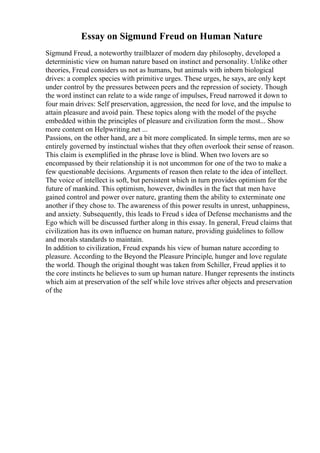 Essay on Sigmund Freud on Human Nature
Sigmund Freud, a noteworthy trailblazer of modern day philosophy, developed a
deterministic view on human nature based on instinct and personality. Unlike other
theories, Freud considers us not as humans, but animals with inborn biological
drives: a complex species with primitive urges. These urges, he says, are only kept
under control by the pressures between peers and the repression of society. Though
the word instinct can relate to a wide range of impulses, Freud narrowed it down to
four main drives: Self preservation, aggression, the need for love, and the impulse to
attain pleasure and avoid pain. These topics along with the model of the psyche
embedded within the principles of pleasure and civilization form the most... Show
more content on Helpwriting.net ...
Passions, on the other hand, are a bit more complicated. In simple terms, men are so
entirely governed by instinctual wishes that they often overlook their sense of reason.
This claim is exemplified in the phrase love is blind. When two lovers are so
encompassed by their relationship it is not uncommon for one of the two to make a
few questionable decisions. Arguments of reason then relate to the idea of intellect.
The voice of intellect is soft, but persistent which in turn provides optimism for the
future of mankind. This optimism, however, dwindles in the fact that men have
gained control and power over nature, granting them the ability to exterminate one
another if they chose to. The awareness of this power results in unrest, unhappiness,
and anxiety. Subsequently, this leads to Freud s idea of Defense mechanisms and the
Ego which will be discussed further along in this essay. In general, Freud claims that
civilization has its own influence on human nature, providing guidelines to follow
and morals standards to maintain.
In addition to civilization, Freud expands his view of human nature according to
pleasure. According to the Beyond the Pleasure Principle, hunger and love regulate
the world. Though the original thought was taken from Schiller, Freud applies it to
the core instincts he believes to sum up human nature. Hunger represents the instincts
which aim at preservation of the self while love strives after objects and preservation
of the
 