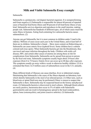 Milk and Viable Salmonella Essay example
Salmonella
Salmonella is a prokaryotic, rod shaped, bacterial organism. It is nonsporeforming
and Gram negative.(1) Salmonella is responsible for almost 60 percent of reported
cases of bacterial food borne illness and 40 percent of all food borne illness of any
kind. Salmonella survives digestion and reproduces in the small intestine, making
people sick. Salmonella has hundreds of different types, all of which cause much the
same illness in humans. Eating food containing live salmonella bacteria causes
salmonellosis. (2)
Anyone can get Salmonella, but it is most common in children under 5 (and in the
elderly). Millions of cases occur each year in the United States, and at least half of
them are in children. Salmonella is found ... Show more content on Helpwriting.net ...
Salmonella can cause enteric fever (typhoid fever). Some children have a salmon
colored rash (rose spots). When Salmonella bacteria get into the bloodstream, they
can travel and cause infection throughout the body. Children with sickle cell
disease, HIV, and certain other causes of anemia are among those at risk for
complications from Salmonella. Salmonella can be spread from person to person
by the fecal oral route. Salmonella symptoms usually begin about 24 hours after
exposure (from 6 to 72 hours). Enteric fever can occur up to 60 days after exposure.
The symptoms usually go away within a week in otherwise healthy children. (2) It is
estimated that from 2 to 4 million cases of salmonellosis occur in the U.S. annually.
(4)
Many different kinds of illnesses can cause diarrhea, fever or abdominal cramps.
Determining that Salmonella is the cause of the illness depends on laboratory tests
which identify Salmonella in the stool of an infected person. (1) Other tests, such as
blood tests or spinal fluid tests may be performed if there is reason to suspect that
Salmonella is there. Salmonella may be suspected based on the history and physical
exam. (2) Salmonella bacteria is discovered in stool cultures. Although blood cultures
are rarely positive, bacteremia does occur in 5% of adults with Salmonella
gastroenteritis and can result in hematogenous spread to the heart (endocarditis),
spleen, bone (osteomyelitis), and joints (reactive arthritis). (3) Salmonella
 