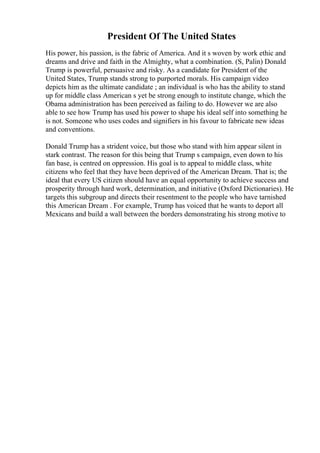 President Of The United States
His power, his passion, is the fabric of America. And it s woven by work ethic and
dreams and drive and faith in the Almighty, what a combination. (S, Palin) Donald
Trump is powerful, persuasive and risky. As a candidate for President of the
United States, Trump stands strong to purported morals. His campaign video
depicts him as the ultimate candidate ; an individual is who has the ability to stand
up for middle class American s yet be strong enough to institute change, which the
Obama administration has been perceived as failing to do. However we are also
able to see how Trump has used his power to shape his ideal self into something he
is not. Someone who uses codes and signifiers in his favour to fabricate new ideas
and conventions.
Donald Trump has a strident voice, but those who stand with him appear silent in
stark contrast. The reason for this being that Trump s campaign, even down to his
fan base, is centred on oppression. His goal is to appeal to middle class, white
citizens who feel that they have been deprived of the American Dream. That is; the
ideal that every US citizen should have an equal opportunity to achieve success and
prosperity through hard work, determination, and initiative (Oxford Dictionaries). He
targets this subgroup and directs their resentment to the people who have tarnished
this American Dream . For example, Trump has voiced that he wants to deport all
Mexicans and build a wall between the borders demonstrating his strong motive to
 