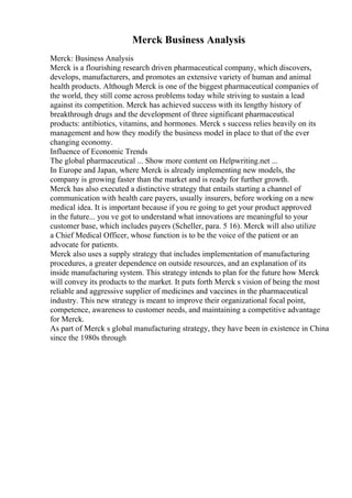 Merck Business Analysis
Merck: Business Analysis
Merck is a flourishing research driven pharmaceutical company, which discovers,
develops, manufacturers, and promotes an extensive variety of human and animal
health products. Although Merck is one of the biggest pharmaceutical companies of
the world, they still come across problems today while striving to sustain a lead
against its competition. Merck has achieved success with its lengthy history of
breakthrough drugs and the development of three significant pharmaceutical
products: antibiotics, vitamins, and hormones. Merck s success relies heavily on its
management and how they modify the business model in place to that of the ever
changing economy.
Influence of Economic Trends
The global pharmaceutical ... Show more content on Helpwriting.net ...
In Europe and Japan, where Merck is already implementing new models, the
company is growing faster than the market and is ready for further growth.
Merck has also executed a distinctive strategy that entails starting a channel of
communication with health care payers, usually insurers, before working on a new
medical idea. It is important because if you re going to get your product approved
in the future... you ve got to understand what innovations are meaningful to your
customer base, which includes payers (Scheller, para. 5 16). Merck will also utilize
a Chief Medical Officer, whose function is to be the voice of the patient or an
advocate for patients.
Merck also uses a supply strategy that includes implementation of manufacturing
procedures, a greater dependence on outside resources, and an explanation of its
inside manufacturing system. This strategy intends to plan for the future how Merck
will convey its products to the market. It puts forth Merck s vision of being the most
reliable and aggressive supplier of medicines and vaccines in the pharmaceutical
industry. This new strategy is meant to improve their organizational focal point,
competence, awareness to customer needs, and maintaining a competitive advantage
for Merck.
As part of Merck s global manufacturing strategy, they have been in existence in China
since the 1980s through
 