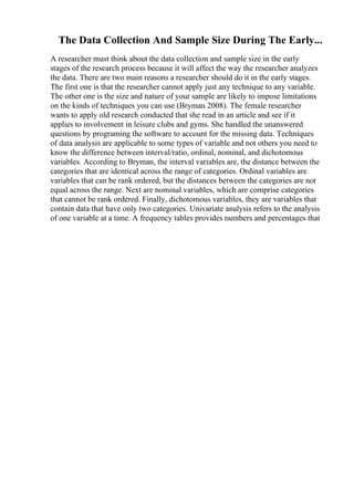 The Data Collection And Sample Size During The Early...
A researcher must think about the data collection and sample size in the early
stages of the research process because it will affect the way the researcher analyzes
the data. There are two main reasons a researcher should do it in the early stages.
The first one is that the researcher cannot apply just any technique to any variable.
The other one is the size and nature of your sample are likely to impose limitations
on the kinds of techniques you can use (Bryman 2008). The female researcher
wants to apply old research conducted that she read in an article and see if it
applies to involvement in leisure clubs and gyms. She handled the unanswered
questions by programing the software to account for the missing data. Techniques
of data analysis are applicable to some types of variable and not others you need to
know the difference between interval/ratio, ordinal, nominal, and dichotomous
variables. According to Bryman, the interval variables are, the distance between the
categories that are identical across the range of categories. Ordinal variables are
variables that can be rank ordered, but the distances between the categories are not
equal across the range. Next are nominal variables, which are comprise categories
that cannot be rank ordered. Finally, dichotomous variables, they are variables that
contain data that have only two categories. Univariate analysis refers to the analysis
of one variable at a time. A frequency tables provides numbers and percentages that
 