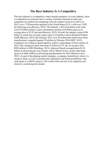 The Beer Industry Is A Competitive
The beer industry is a competitive, many faceted enterprise. In every industry, there
is competition as customers have a variety of product alternatives and every
competitor are collectively competing with one another (Ayub et al, 2013). In
2012, over 1,750 breweries operated in the United States (U.S.), with over 1,920
the following year (Brewers, 2015). The industry s 2013 total dollar retail value
was $7.6 billion dollars as pint consumption amount of 50 billion pints at an
average price of $3.87 per pint (Brewers, 2015). Overall, the industry claims $196
billion in yearly beer revenue, equal value to Columbia s Gross Domestic Product
(GDP (Brewers, 2015). By February 2015, over 28 million beer barrels have been
manufactured, compared against 29 million by February 2014 (DOT, 2015).
Companies are willing to spend capital to achieve a percentage of those returns. In
2012, beer companies spent more than $1 billion on TV ads, an increase from
$950 million in 2009 (Steinberg, 2013). Anheuser Busch averaged about $1.42
billion in advertising per year (Austin, 2012). Molson Coors, on the other hand,
spent over $486 million in advertising and promotion for 2014 (Molson Coors,
2015). As part of developing market strategies, a company should know where it is
strong or slack, as well as consider past experiences and future possibilities. One
such means is a SWOT analysis. The worth of this tool lies in its simplicity and
clarity by scrutinizing the internal
 