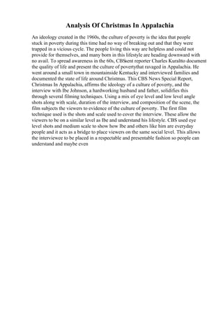 Analysis Of Christmas In Appalachia
An ideology created in the 1960s, the culture of poverty is the idea that people
stuck in poverty during this time had no way of breaking out and that they were
trapped in a vicious cycle. The people living this way are helpless and could not
provide for themselves, and many born in this lifestyle are heading downward with
no avail. To spread awareness in the 60s, CBSsent reporter Charles Kuraltto document
the quality of life and present the culture of povertythat ravaged in Appalachia. He
went around a small town in mountainside Kentucky and interviewed families and
documented the state of life around Christmas. This CBS News Special Report,
Christmas In Appalachia, affirms the ideology of a culture of poverty, and the
interview with Ibe Johnson, a hardworking husband and father, solidifies this
through several filming techniques. Using a mix of eye level and low level angle
shots along with scale, duration of the interview, and composition of the scene, the
film subjects the viewers to evidence of the culture of poverty. The first film
technique used is the shots and scale used to cover the interview. These allow the
viewers to be on a similar level as Ibe and understand his lifestyle. CBS used eye
level shots and medium scale to show how Ibe and others like him are everyday
people and it acts as a bridge to place viewers on the same social level. This allows
the interviewee to be placed in a respectable and presentable fashion so people can
understand and maybe even
 