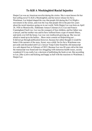 To Kill A Mockingbird Racial Injustice
Harper Lee was an American novelist during the sixties. She is most known for her
best selling novel To Kill a Mockingbird, and her newer release Go Set a
Watchman. Lee helped shaped the way that people felt during the Civil Right s
movement in the sixties, and even the way that people felt in the past few years
about the racial injustices going on in our world. Nelle Harper Lee was born on April
28, 1926 in Monroeville, Alabamato Amasa Coleman (A.C) Lee and Francis
Cunningham Finch Lee. Lee was the youngest of four children, and her father was
a lawyer, and her mother was said to have suffered from a type of mental illness,
and rarely ever left the house. Lee was very tomboyish growing up. She was not
afraid to stand up to the bullies... Show more content on Helpwriting.net ...
It did not go through publication however, because her editor thought it would be
better if the narrator of the story, Scout, was a child. So Go Set a Watchman was
put aside and discarded until Lee s lawyer Tonja Carter found the old manuscript
in a safe deposit box in February of 2015. Because Lee was 88 years old at the time
the manuscript was found and was struggling with numerous health issues, society
wondered if it was really Lee s decision of publishing the book or not. But according
to Lee, [She s] alive and kicking and happy as hell with the reactions to Watchman. (
Harper Lee
 
