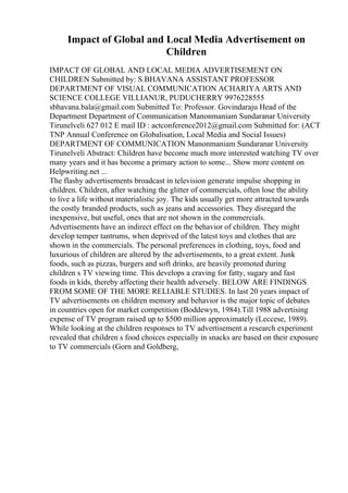 Impact of Global and Local Media Advertisement on
Children
IMPACT OF GLOBAL AND LOCAL MEDIA ADVERTISEMENT ON
CHILDREN Submitted by: S.BHAVANA ASSISTANT PROFESSOR
DEPARTMENT OF VISUAL COMMUNICATION ACHARIYA ARTS AND
SCIENCE COLLEGE VILLIANUR, PUDUCHERRY 9976228555
sbhavana.bala@gmail.com Submitted To: Professor. Govindaraju Head of the
Department Department of Communication Manonmaniam Sundaranar University
Tirunelveli 627 012 E mail ID : actconference2012@gmail.com Submitted for: (ACT
TNP Annual Conference on Globalisation, Local Media and Social Issues)
DEPARTMENT OF COMMUNICATION Manonmaniam Sundaranar University
Tirunelveli Abstract: Children have become much more interested watching TV over
many years and it has become a primary action to some... Show more content on
Helpwriting.net ...
The flashy advertisements broadcast in television generate impulse shopping in
children. Children, after watching the glitter of commercials, often lose the ability
to live a life without materialistic joy. The kids usually get more attracted towards
the costly branded products, such as jeans and accessories. They disregard the
inexpensive, but useful, ones that are not shown in the commercials.
Advertisements have an indirect effect on the behavior of children. They might
develop temper tantrums, when deprived of the latest toys and clothes that are
shown in the commercials. The personal preferences in clothing, toys, food and
luxurious of children are altered by the advertisements, to a great extent. Junk
foods, such as pizzas, burgers and soft drinks, are heavily promoted during
children s TV viewing time. This develops a craving for fatty, sugary and fast
foods in kids, thereby affecting their health adversely. BELOW ARE FINDINGS
FROM SOME OF THE MORE RELIABLE STUDIES. In last 20 years impact of
TV advertisements on children memory and behavior is the major topic of debates
in countries open for market competition (Boddewyn, 1984).Till 1988 advertising
expense of TV program raised up to $500 million approximately (Leccese, 1989).
While looking at the children responses to TV advertisement a research experiment
revealed that children s food choices especially in snacks are based on their exposure
to TV commercials (Gorn and Goldberg,
 