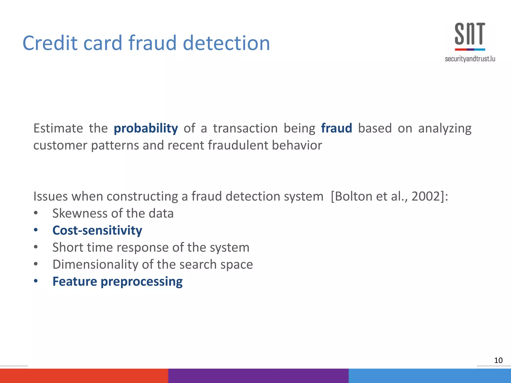 Estimate the probability of a transaction being fraud based on analyzing
customer patterns and recent fraudulent behavior
Issues when constructing a fraud detection system [Bolton et al., 2002]:
• Skewness of the data
• Cost-sensitivity
• Short time response of the system
• Dimensionality of the search space
• Feature preprocessing
Credit card fraud detection
10
 