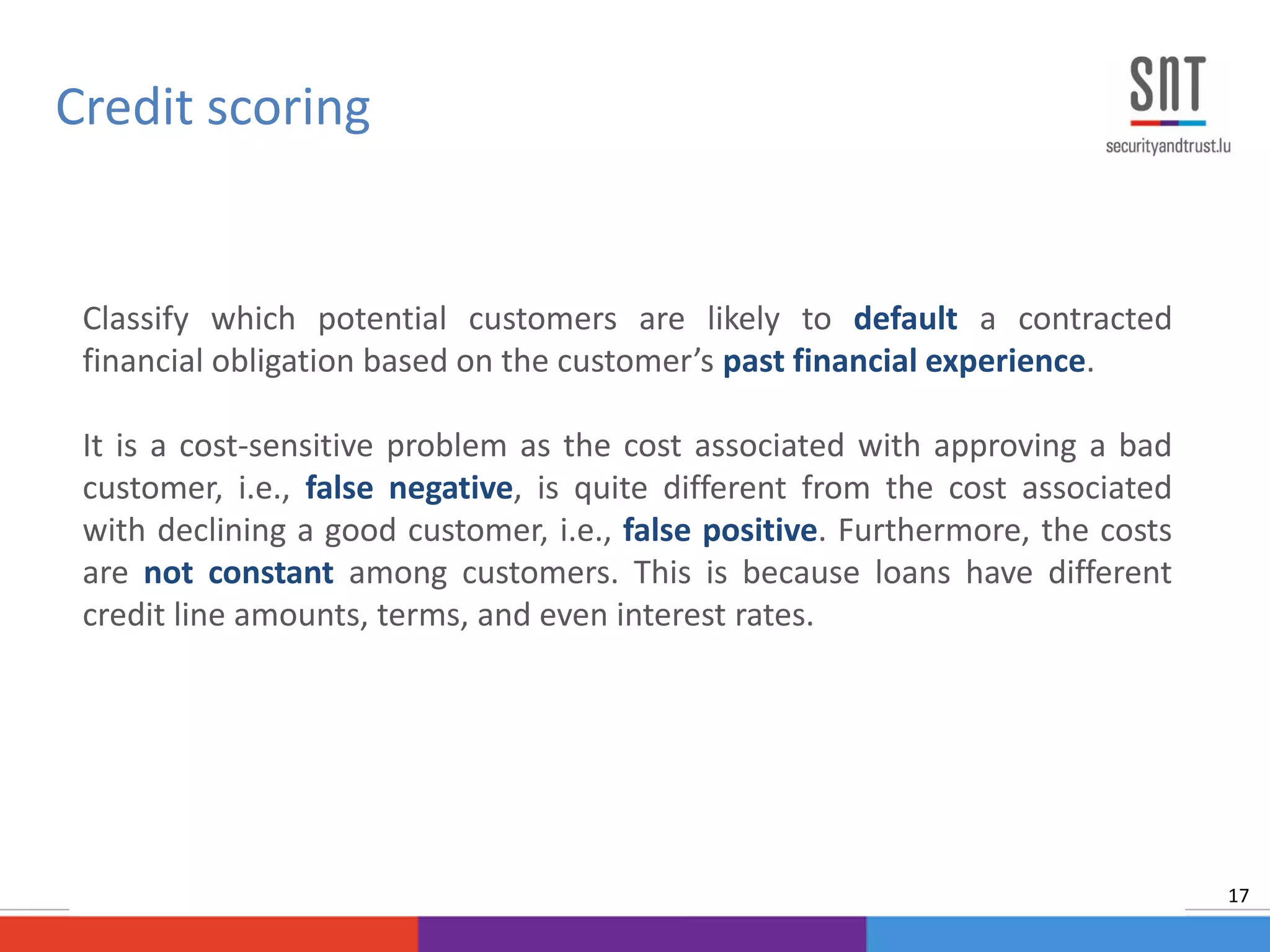 Classify which potential customers are likely to default a contracted
financial obligation based on the customer’s past financial experience.
It is a cost-sensitive problem as the cost associated with approving a bad
customer, i.e., false negative, is quite different from the cost associated
with declining a good customer, i.e., false positive. Furthermore, the costs
are not constant among customers. This is because loans have different
credit line amounts, terms, and even interest rates.
Credit scoring
17
 