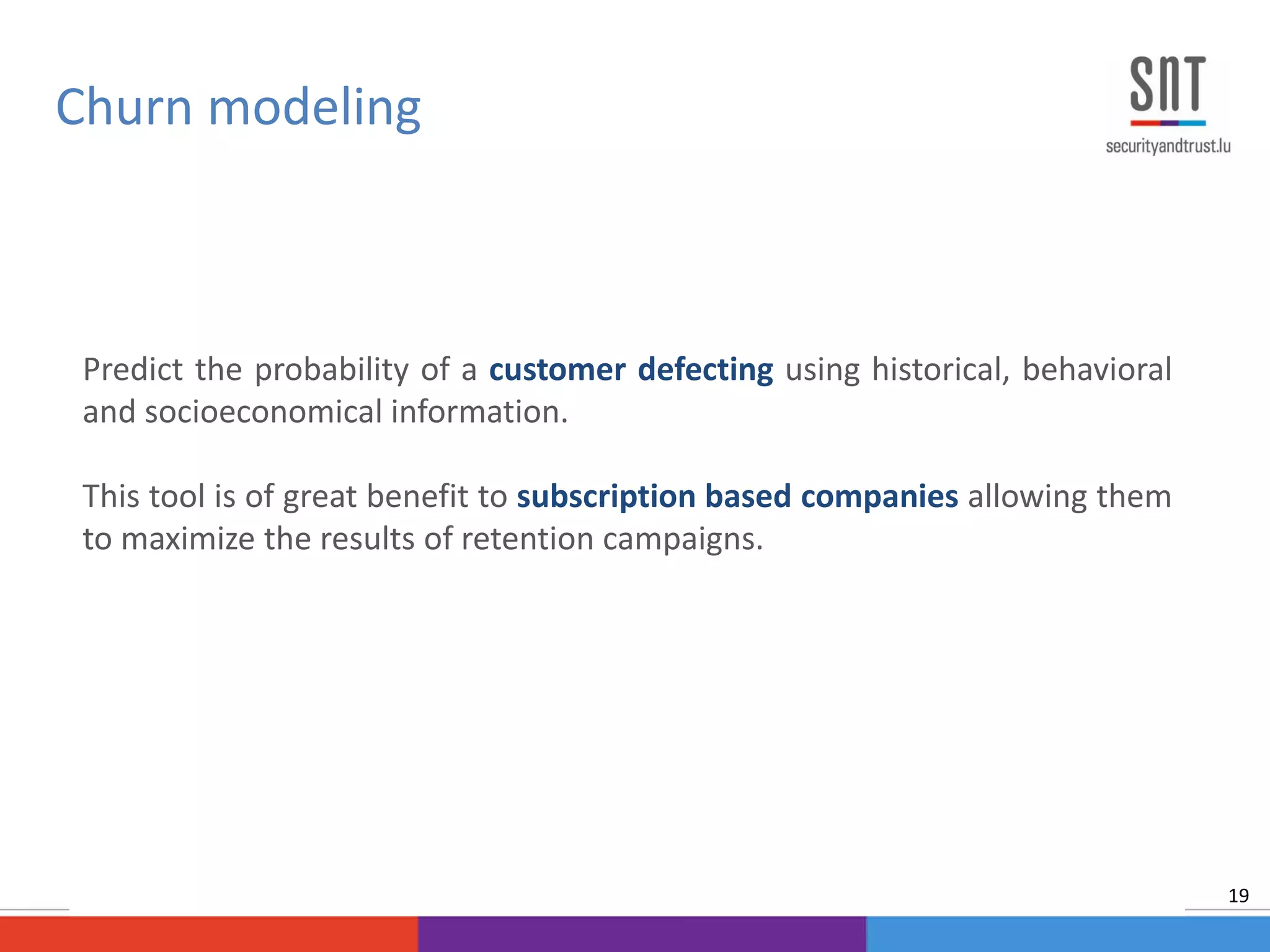 Predict the probability of a customer defecting using historical, behavioral
and socioeconomical information.
This tool is of great benefit to subscription based companies allowing them
to maximize the results of retention campaigns.
Churn modeling
19
 