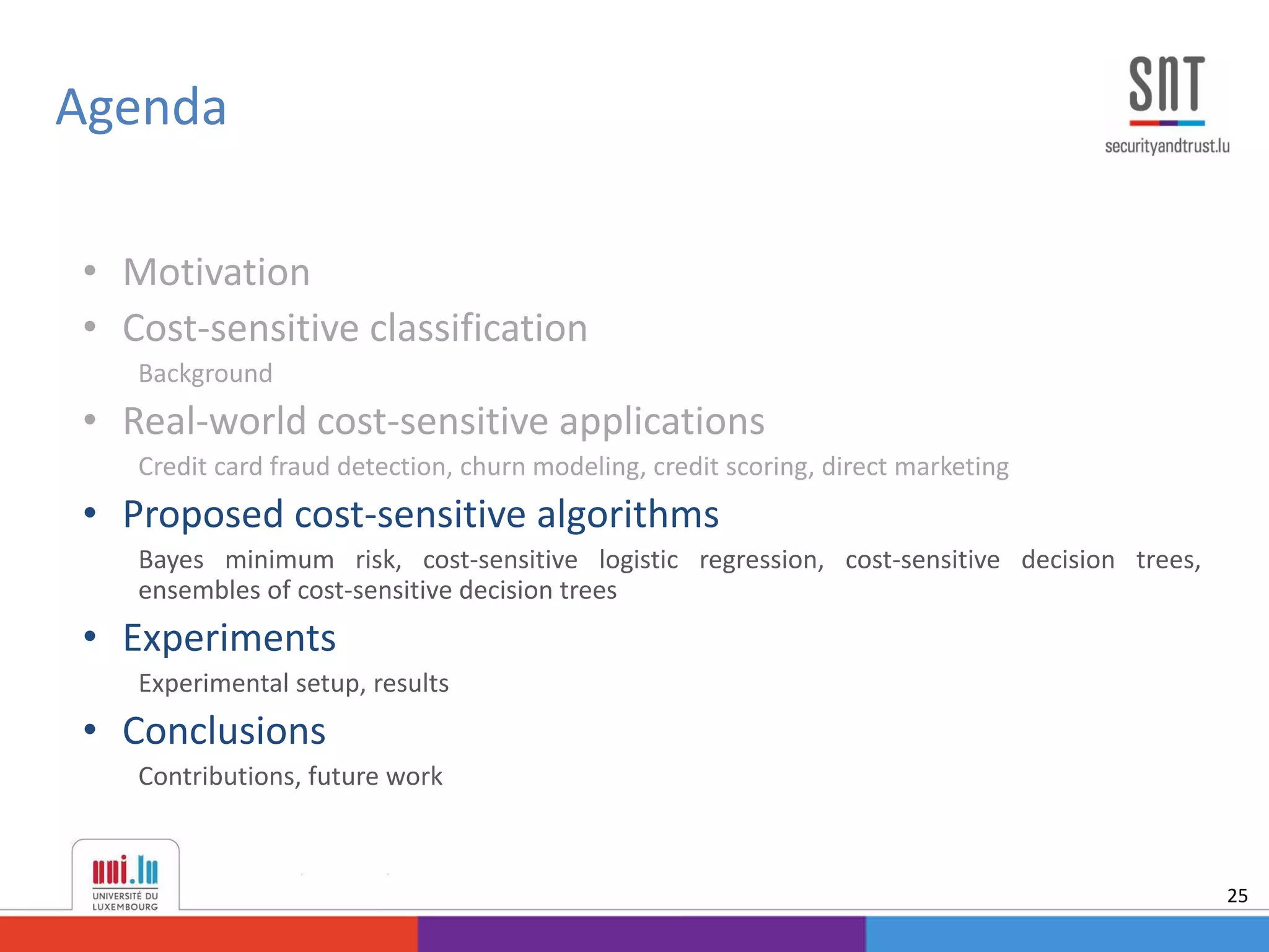 • Motivation
• Cost-sensitive classification
Background
• Real-world cost-sensitive applications
Credit card fraud detection, churn modeling, credit scoring, direct marketing
• Proposed cost-sensitive algorithms
Bayes minimum risk, cost-sensitive logistic regression, cost-sensitive decision trees,
ensembles of cost-sensitive decision trees
• Experiments
Experimental setup, results
• Conclusions
Contributions, future work
Agenda
25
 