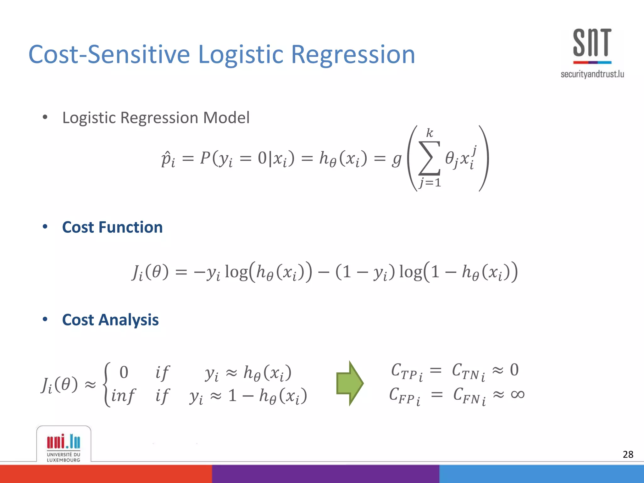 Cost-Sensitive Logistic Regression
28
• Logistic Regression Model
𝑝𝑖 = 𝑃 𝑦𝑖 = 0|𝑥𝑖 = ℎ 𝜃 𝑥𝑖 = 𝑔
𝑗=1
𝑘
𝜃𝑗 𝑥𝑖
𝑗
• Cost Function
𝐽𝑖 𝜃 = −𝑦𝑖 log ℎ 𝜃 𝑥𝑖 − 1 − 𝑦𝑖 log 1 − ℎ 𝜃 𝑥𝑖
• Cost Analysis
𝐽𝑖 𝜃 ≈
0 𝑖𝑓 𝑦𝑖 ≈ ℎ 𝜃 𝑥𝑖
𝑖𝑛𝑓 𝑖𝑓 𝑦𝑖 ≈ 1 − ℎ 𝜃 𝑥𝑖
𝐶 𝑇𝑃 𝑖 = 𝐶 𝑇𝑁 𝑖 ≈ 0
𝐶 𝐹𝑃 𝑖 = 𝐶 𝐹𝑁 𝑖 ≈ ∞
 