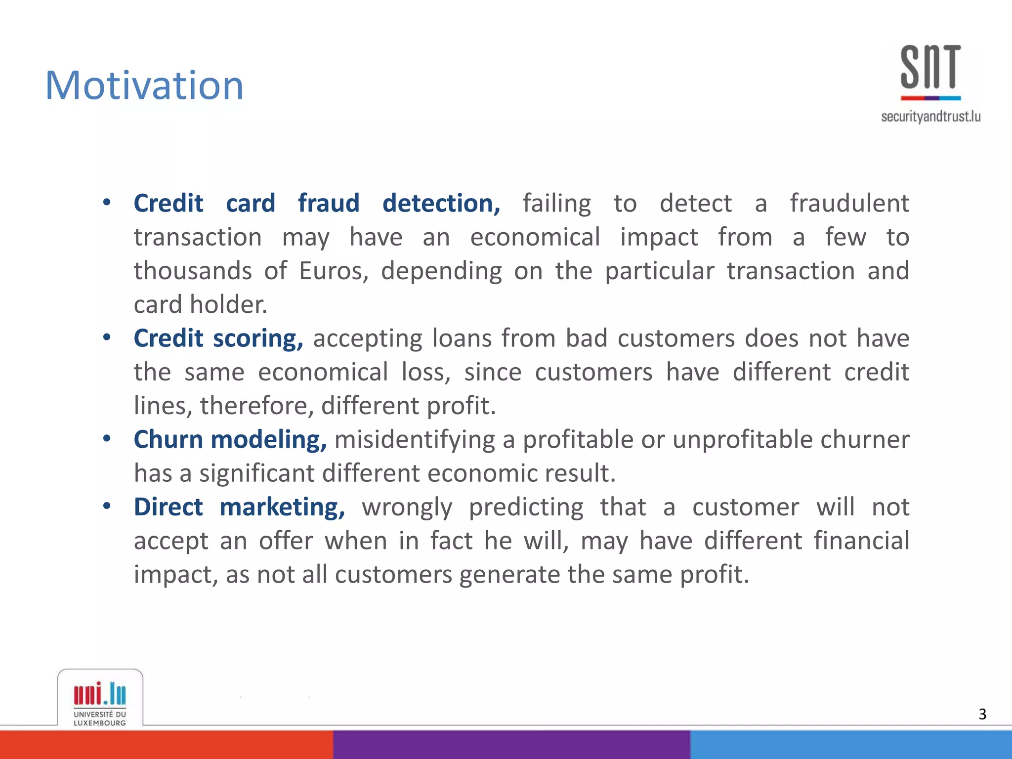 Motivation
3
• Credit card fraud detection, failing to detect a fraudulent
transaction may have an economical impact from a few to
thousands of Euros, depending on the particular transaction and
card holder.
• Credit scoring, accepting loans from bad customers does not have
the same economical loss, since customers have different credit
lines, therefore, different profit.
• Churn modeling, misidentifying a profitable or unprofitable churner
has a significant different economic result.
• Direct marketing, wrongly predicting that a customer will not
accept an offer when in fact he will, may have different financial
impact, as not all customers generate the same profit.
 