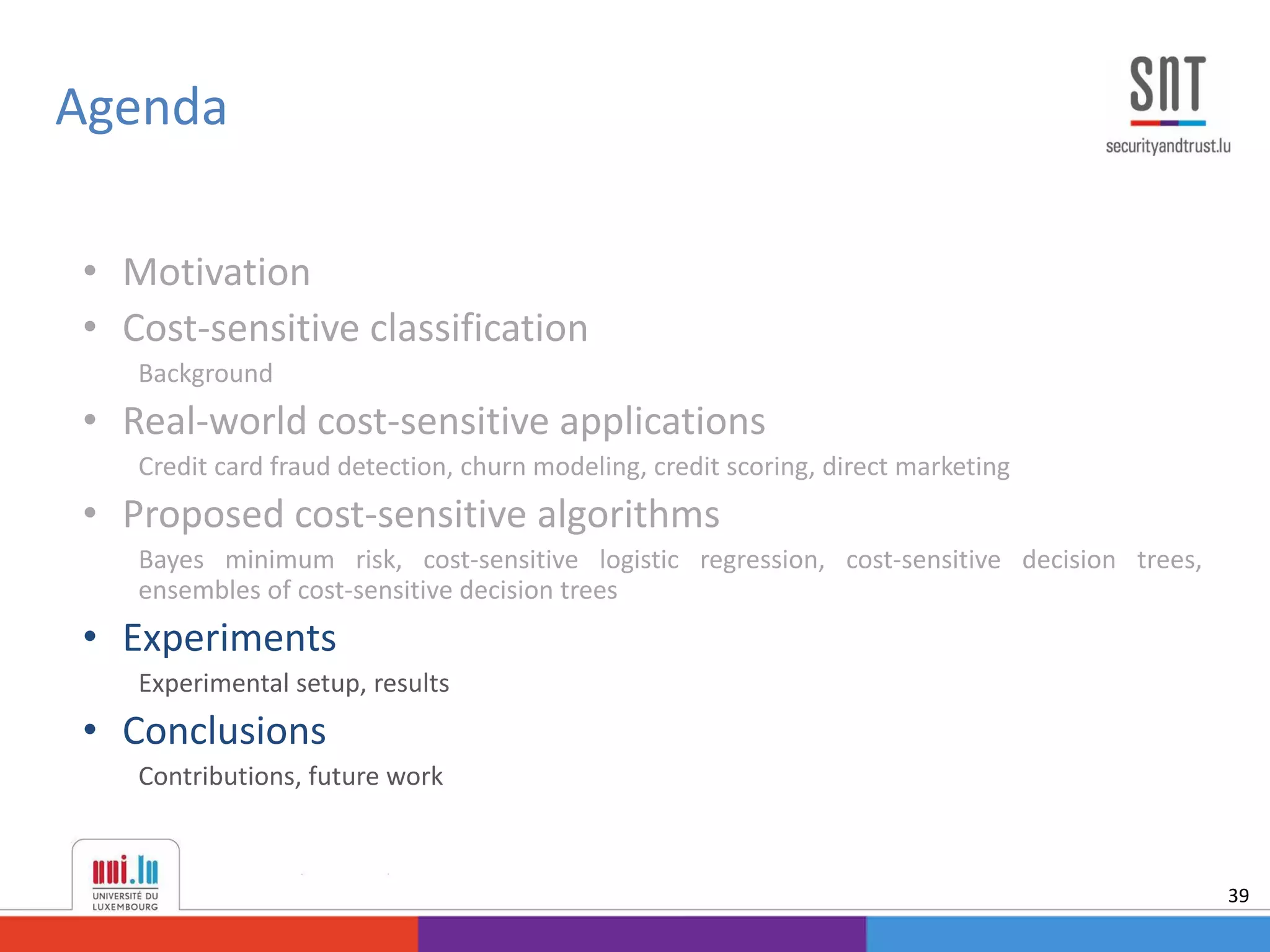 • Motivation
• Cost-sensitive classification
Background
• Real-world cost-sensitive applications
Credit card fraud detection, churn modeling, credit scoring, direct marketing
• Proposed cost-sensitive algorithms
Bayes minimum risk, cost-sensitive logistic regression, cost-sensitive decision trees,
ensembles of cost-sensitive decision trees
• Experiments
Experimental setup, results
• Conclusions
Contributions, future work
Agenda
39
 