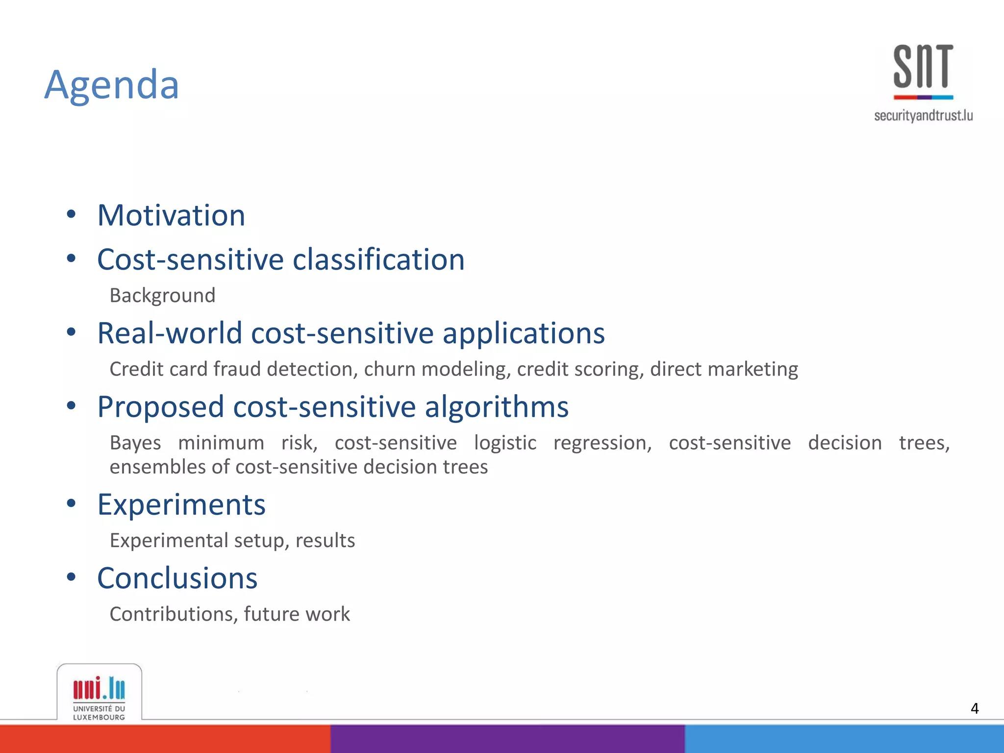• Motivation
• Cost-sensitive classification
Background
• Real-world cost-sensitive applications
Credit card fraud detection, churn modeling, credit scoring, direct marketing
• Proposed cost-sensitive algorithms
Bayes minimum risk, cost-sensitive logistic regression, cost-sensitive decision trees,
ensembles of cost-sensitive decision trees
• Experiments
Experimental setup, results
• Conclusions
Contributions, future work
Agenda
4
 