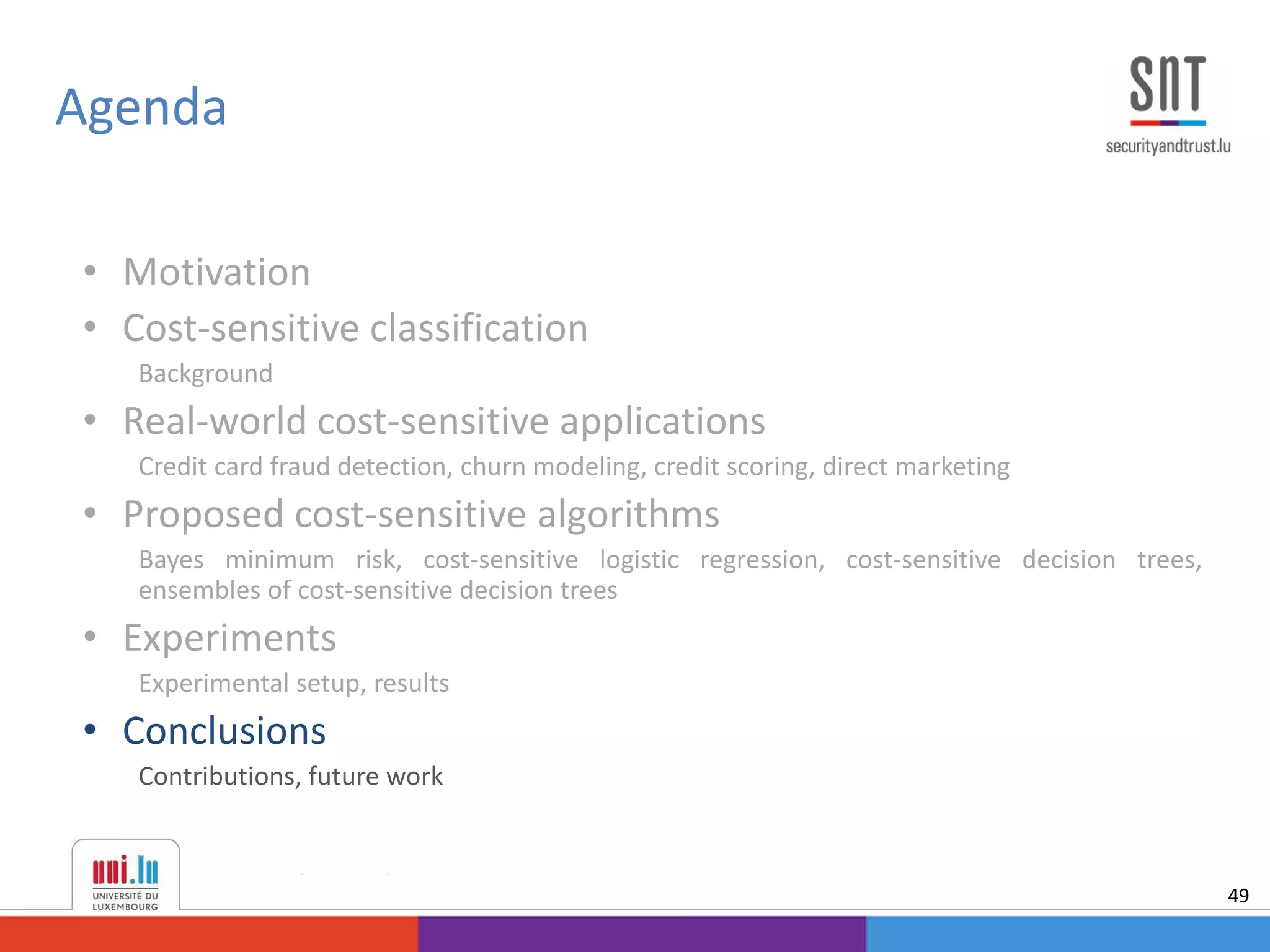 • Motivation
• Cost-sensitive classification
Background
• Real-world cost-sensitive applications
Credit card fraud detection, churn modeling, credit scoring, direct marketing
• Proposed cost-sensitive algorithms
Bayes minimum risk, cost-sensitive logistic regression, cost-sensitive decision trees,
ensembles of cost-sensitive decision trees
• Experiments
Experimental setup, results
• Conclusions
Contributions, future work
Agenda
49
 