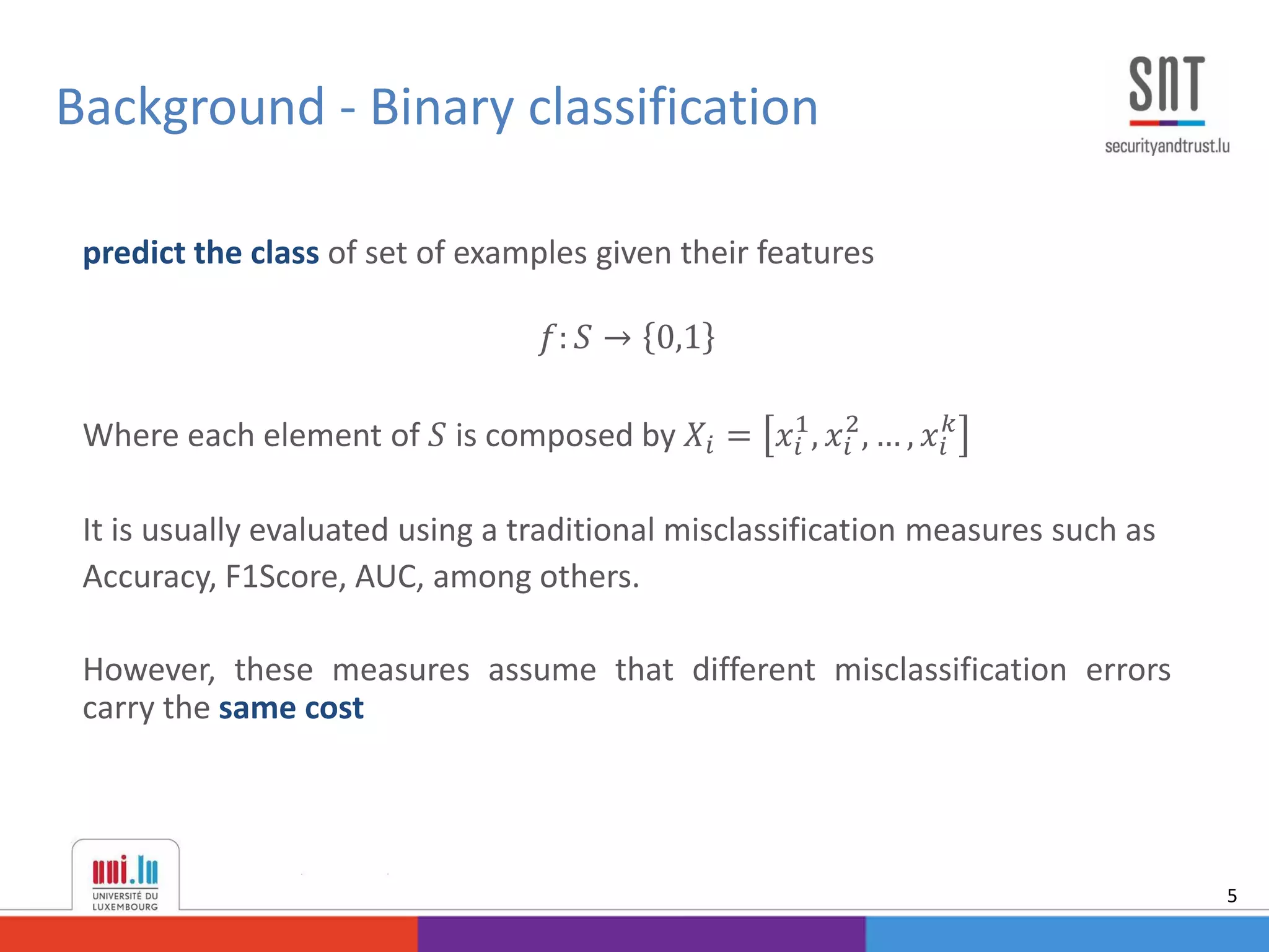 predict the class of set of examples given their features
𝑓: 𝑆 → 0,1
Where each element of 𝑆 is composed by 𝑋𝑖 = 𝑥𝑖
1
, 𝑥𝑖
2
, … , 𝑥𝑖
𝑘
It is usually evaluated using a traditional misclassification measures such as
Accuracy, F1Score, AUC, among others.
However, these measures assume that different misclassification errors
carry the same cost
Background - Binary classification
5
 