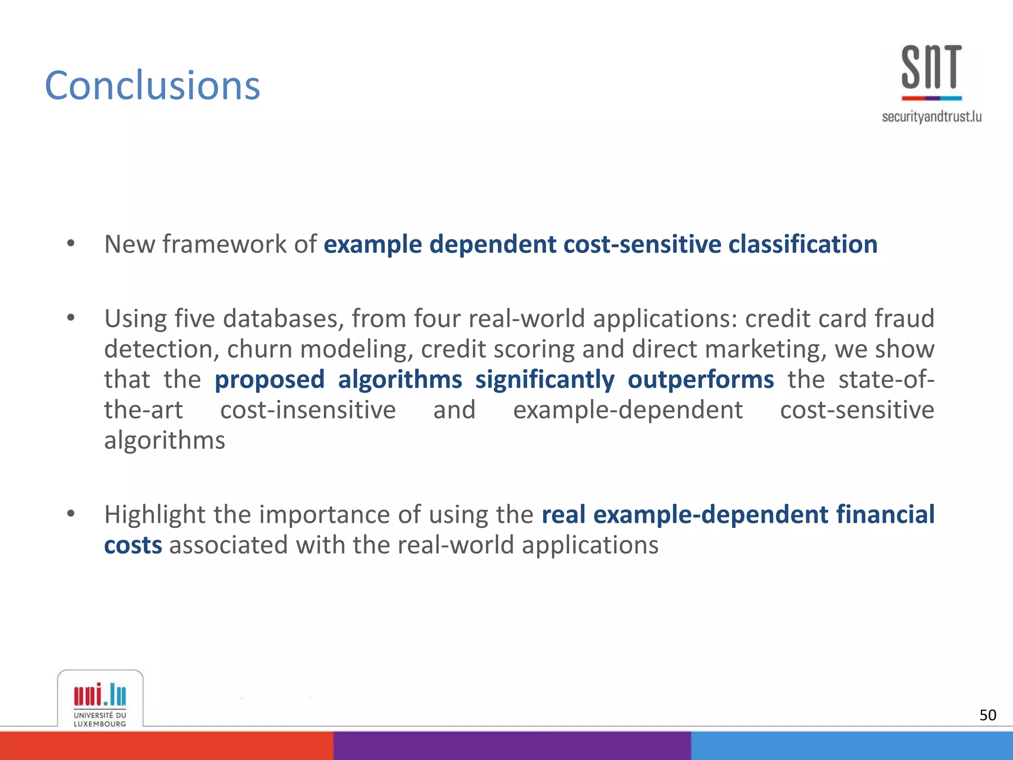 • New framework of example dependent cost-sensitive classification
• Using five databases, from four real-world applications: credit card fraud
detection, churn modeling, credit scoring and direct marketing, we show
that the proposed algorithms significantly outperforms the state-of-
the-art cost-insensitive and example-dependent cost-sensitive
algorithms
• Highlight the importance of using the real example-dependent financial
costs associated with the real-world applications
Conclusions
50
 