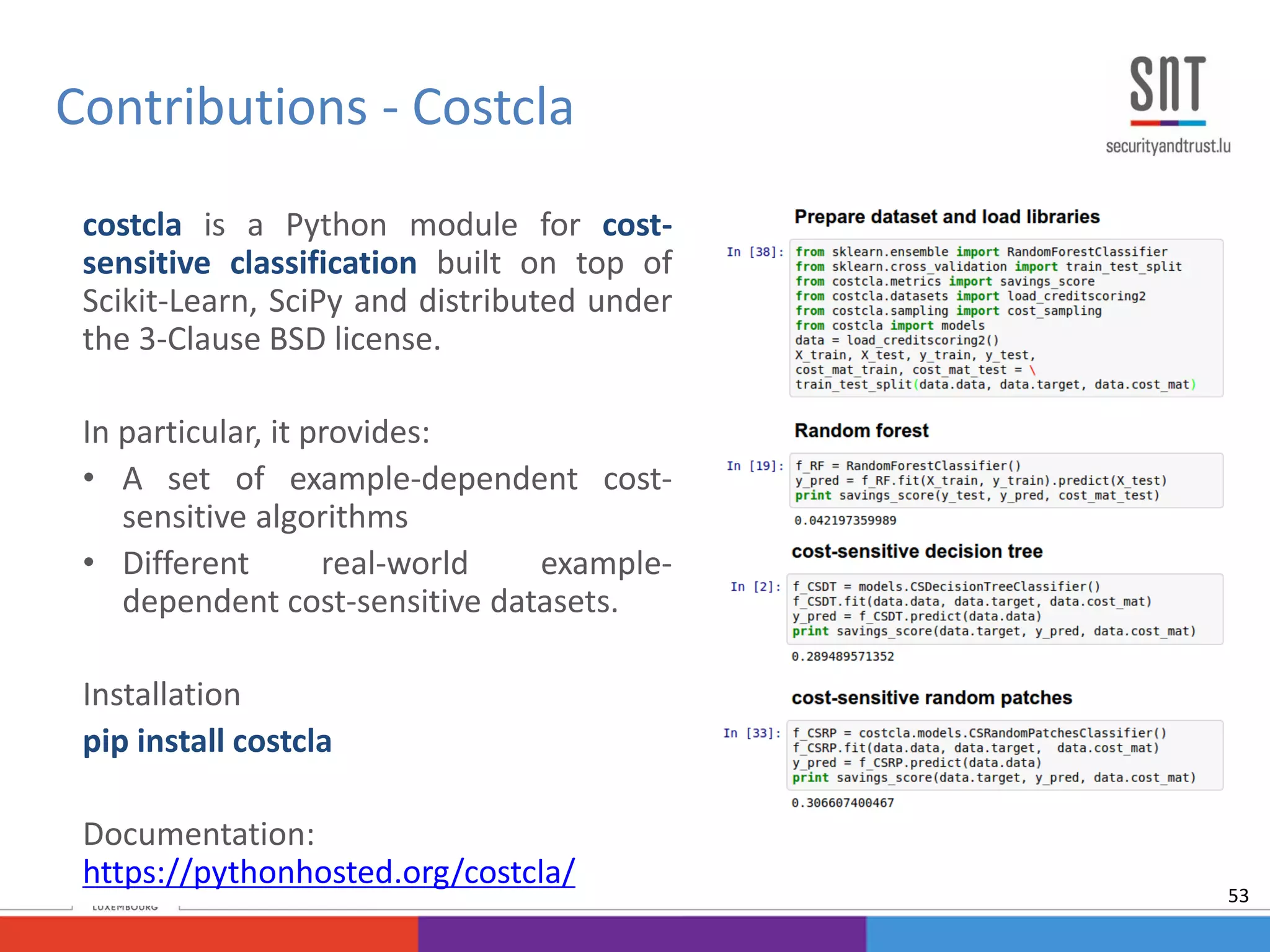 Contributions - Costcla
costcla is a Python module for cost-
sensitive classification built on top of
Scikit-Learn, SciPy and distributed under
the 3-Clause BSD license.
In particular, it provides:
• A set of example-dependent cost-
sensitive algorithms
• Different real-world example-
dependent cost-sensitive datasets.
Installation
pip install costcla
Documentation:
https://pythonhosted.org/costcla/
53
 