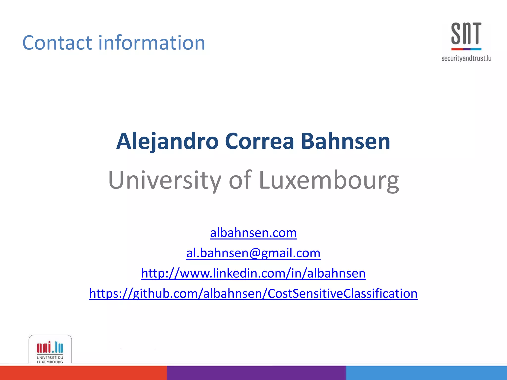 Contact information
Alejandro Correa Bahnsen
University of Luxembourg
albahnsen.com
al.bahnsen@gmail.com
http://www.linkedin.com/in/albahnsen
https://github.com/albahnsen/CostSensitiveClassification
 