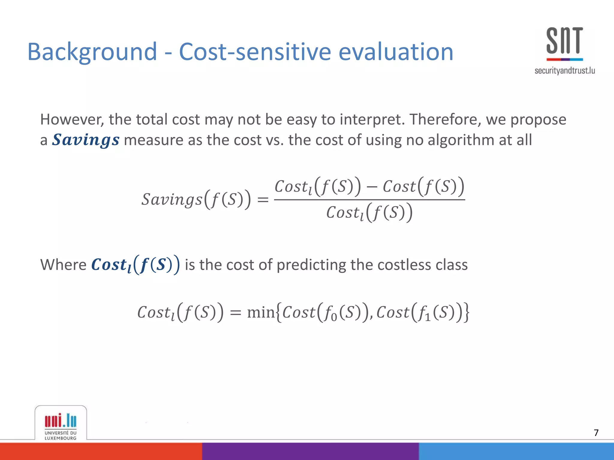 However, the total cost may not be easy to interpret. Therefore, we propose
a 𝑺𝒂𝒗𝒊𝒏𝒈𝒔 measure as the cost vs. the cost of using no algorithm at all
𝑆𝑎𝑣𝑖𝑛𝑔𝑠 𝑓 𝑆 =
𝐶𝑜𝑠𝑡𝑙 𝑓 𝑆 − 𝐶𝑜𝑠𝑡 𝑓 𝑆
𝐶𝑜𝑠𝑡𝑙 𝑓 𝑆
Where 𝑪𝒐𝒔𝒕𝒍 𝒇 𝑺 is the cost of predicting the costless class
𝐶𝑜𝑠𝑡𝑙 𝑓 𝑆 = min 𝐶𝑜𝑠𝑡 𝑓0 𝑆 , 𝐶𝑜𝑠𝑡 𝑓1 𝑆
Background - Cost-sensitive evaluation
7
 