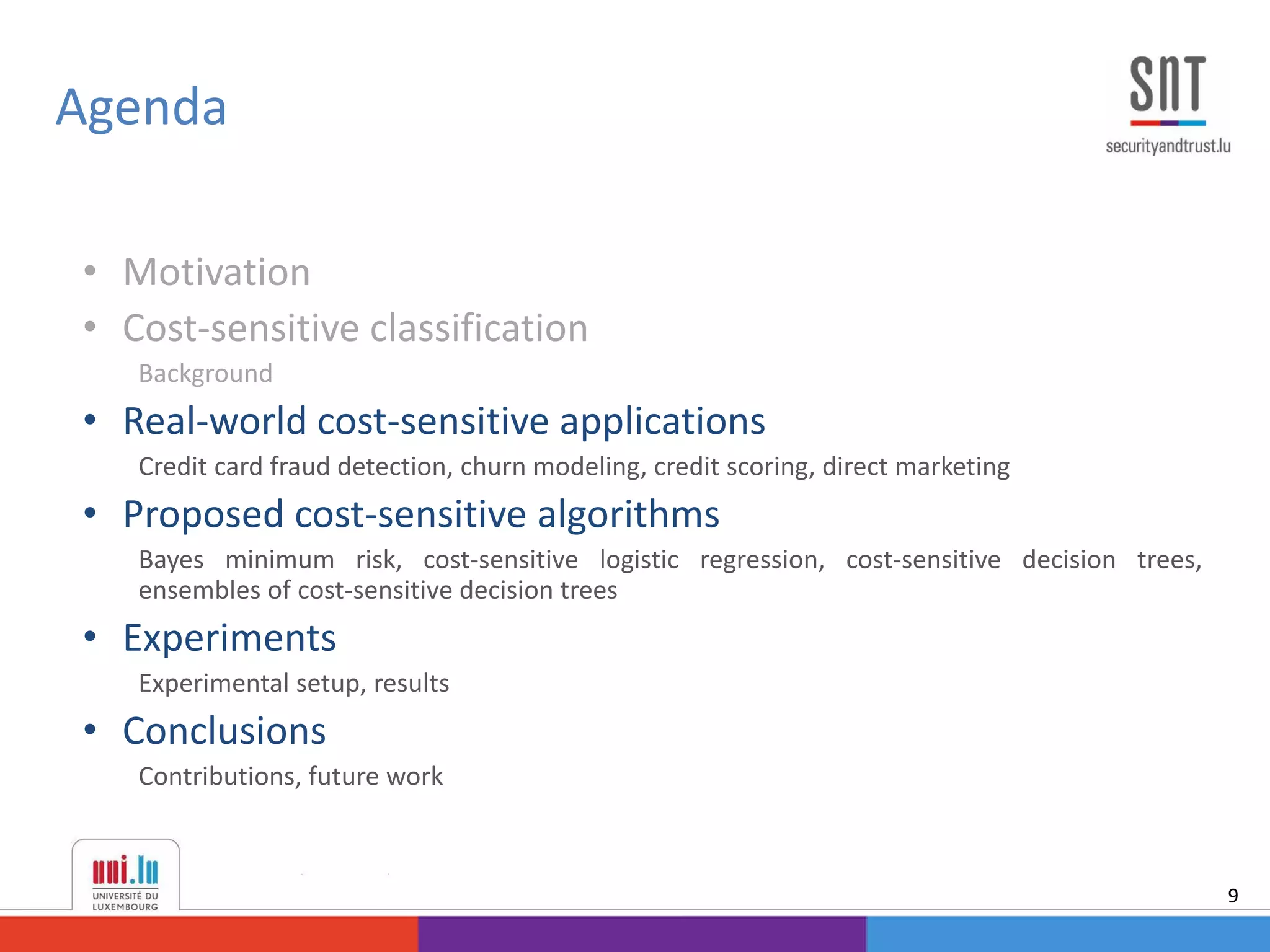• Motivation
• Cost-sensitive classification
Background
• Real-world cost-sensitive applications
Credit card fraud detection, churn modeling, credit scoring, direct marketing
• Proposed cost-sensitive algorithms
Bayes minimum risk, cost-sensitive logistic regression, cost-sensitive decision trees,
ensembles of cost-sensitive decision trees
• Experiments
Experimental setup, results
• Conclusions
Contributions, future work
Agenda
9
 