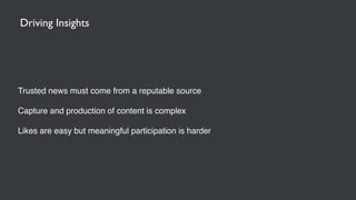 Trusted news must come from a reputable source
Capture and production of content is complex
Likes are easy but meaningful participation is harder
Driving Insights
 