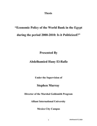 Thesis




“Economic Policy of the World Bank in the Egypt

 during the period 2000-2010: Is it Politicized?”




                  Presented By

          Abdelhamied Hany El-Rafie



              Under the Supervision of


                Stephen Murray

      Director of the Marshal Goldsmith Program

           Alliant International University

                Mexico City Campus



                          1                   Abdelhamied El_Rafie
 