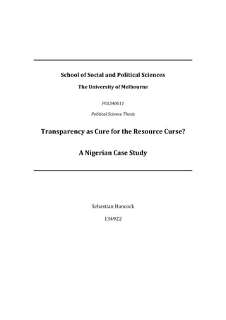  
	
  
	
  
	
  
	
  
	
  
	
  
	
  
                School	
  of	
  Social	
  and	
  Political	
  Sciences	
  
                                                	
  
                         The	
  University	
  of	
  Melbourne	
  
                                                	
  
                                                	
  
                                      POLS40011	
  
                                                	
  
                                Political	
  Science	
  Thesis	
  
                                                	
  
                                                	
  
       Transparency	
  as	
  Cure	
  for	
  the	
  Resource	
  Curse?	
  
                                      	
  
                                                	
  
                         A	
  Nigerian	
  Case	
  Study	
  
                                         	
  
                                                	
  
                                                	
  
                                                	
  
                                                	
  
                                                	
  
                                                	
  
                                                	
  
                                Sebastian	
  Hancock	
  
                                         	
  
                                     134922	
  
	
  
 