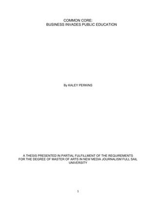 1
COMMON CORE:
BUSINESS INVADES PUBLIC EDUCATION
By KALEY PERKINS
A THESIS PRESENTED IN PARTIAL FULFILLMENT OF THE REQUIREMENTS
FOR THE DEGREE OF MASTER OF ARTS IN NEW MEDIA JOURNALISM FULL SAIL
UNIVERSITY
 