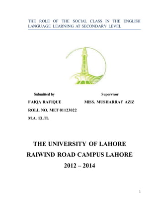 1
THE ROLE OF THE SOCIAL CLASS IN THE ENGLISH
LANGUAGE LEARNING AT SECONDARY LEVEL
Submitted by Supervisor
FAIQA RAFIQUE MISS. MUSHARRAF AZIZ
ROLL NO. MET 01123022
M.A. ELTL
THE UNIVERSITY OF LAHORE
RAIWIND ROAD CAMPUS LAHORE
2012 – 2014
 