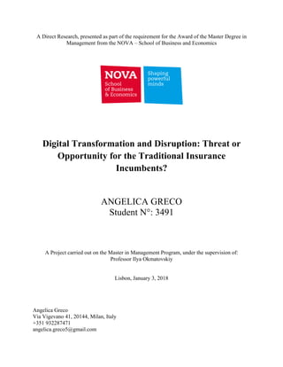 A Direct Research, presented as part of the requirement for the Award of the Master Degree in
Management from the NOVA – School of Business and Economics
Digital Transformation and Disruption: Threat or
Opportunity for the Traditional Insurance
Incumbents?
ANGELICA GRECO
Student N°: 3491
A Project carried out on the Master in Management Program, under the supervision of:
Professor Ilya Okmatovskiy
Lisbon, January 3, 2018
Angelica Greco
Via Vigevano 41, 20144, Milan, Italy
+351 932287471
angelica.greco5@gmail.com
 