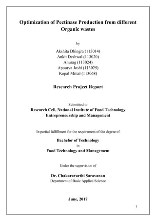 1
Optimization of Pectinase Production from different
Organic wastes
by
Akshita Dhingra (113014)
Ankit Deshwal (113020)
Anurag (113024)
Apoorva Joshi (113025)
Kopal Mittal (113068)
Research Project Report
Submitted to
Research Cell, National Institute of Food Technology
Entrepreneurship and Management
In partial fulfillment for the requirement of the degree of
Bachelor of Technology
in
Food Technology and Management
Under the supervision of
Dr. Chakaravarthi Saravanan
Department of Basic Applied Science
June, 2017
 
