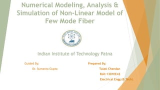 Numerical Modeling, Analysis &
Simulation of Non-Linear Model of
Few Mode Fiber
Indian Institute of Technology Patna
Guided By: Prepared By:
Dr. Sumanta Gupta Tulasi Chandan
Roll:1301EE42
Electrical Engg (B.Tech)
 