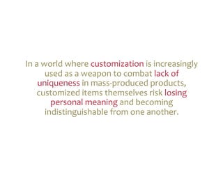 In	
  a	
  world	
  where	
  customization	
  is	
  increasingly	
  
            used	
  as	
  a	
  weapon	
  to	
  combat	
  lack	
  of	
  
       uniqueness	
  in	
  mass-­‐produced	
  products,	
  
      customized	
  items	
  themselves	
  risk	
  losing	
  
              personal	
  meaning	
  and	
  becoming	
  
            indistinguishable	
  from	
  one	
  another.	
  	
  
 