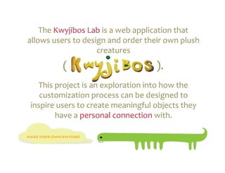 The	
  Kwyjibos	
  Lab	
  is	
  a	
  web	
  application	
  that	
  
allows	
  users	
  to	
  design	
  and	
  order	
  their	
  own	
  plush	
  
                             creatures 	
   	
   	
   	
   	
   	
  	
  
               (	
  	
   	
   	
   	
   	
   	
   	
   	
   	
  	
  ).	
  
   This	
  project	
  is	
  an	
  exploration	
  into	
  how	
  the	
  
    customization	
  process	
  can	
  be	
  designed	
  to	
  
 inspire	
  users	
  to	
  create	
  meaningful	
  objects	
  they	
  
           have	
  a	
  personal	
  connection	
  with.	
  
 