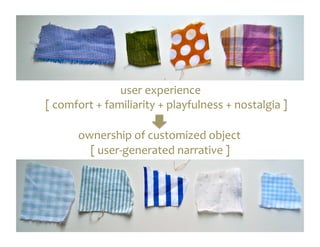 user	
  experience	
  
	
  [	
  comfort	
  +	
  familiarity	
  +	
  playfulness	
  +	
  nostalgia	
  ]	
  

           ownership	
  of	
  customized	
  object	
  
            	
  [	
  user-­‐generated	
  narrative	
  ]	
  
 