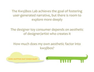 The	
  Kwyjibos	
  Lab	
  achieves	
  the	
  goal	
  of	
  fostering	
  
  user-­‐generated	
  narrative,	
  but	
  there	
  is	
  room	
  to	
  
                  explore	
  more	
  deeply	
  	
  

The	
  designer	
  toy	
  consumer	
  depends	
  on	
  aesthetic	
  
           of	
  designer/artist	
  who	
  creates	
  it	
  

  How	
  much	
  does	
  my	
  own	
  aesthetic	
  factor	
  into	
  
                          kwyjibos?	
  	
  
 