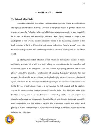 11
THE PROBLEM AND ITS SCOPE
The Rationale of the Study
In mankind's existence, education is one of the most significant factors. Education hones
and improves an individual's character. Education is the very essence of all people's actions. For
so many decades, the Philippines is lagging behind other developing countries in Asia, especially
in the area of Science and Technology education. The DepEd's attempt to adapt to the
development of the new and advance education system of the neighboring countries is the
implementation of the K to 12 which is implemented on President Noynoy Aquino's term. It is
the educational system that may help the Department of Education catch up with the rest of the
world.
By adopting the modern education system which has been adopted initially by many
neighboring countries, there will be a major change or improvisation in the curriculum and
educational system in the Philippines. This aims to attain high-quality education and produce
globally competitive graduates. The attainment of producing high-quality graduates that can
compete globally might not be achieved by simply changing the curriculum and educational
system, but it calls for the improvement of teaching strategies for teachers as well as innovation
to the delivery of instructions, which is a big challenge for both students and the teachers.
Among the 8 major subjects in the current curriculum in Junior High School that needs more
facilities and equipment is science, for science teachers to properly hone and improve the
student's performance and competencies through different topic domains in science, especially
those competencies that need authentic activities like experiments. Science as a subject shall
provide an avenue for the learners to explore its wonder through experiments, actual/ true to life
activities and exploration.
College of Education
Negros Oriental State University
 