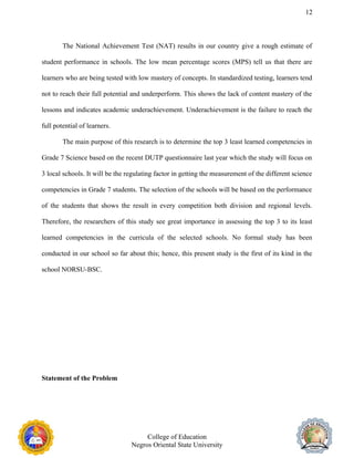 12
The National Achievement Test (NAT) results in our country give a rough estimate of
student performance in schools. The low mean percentage scores (MPS) tell us that there are
learners who are being tested with low mastery of concepts. In standardized testing, learners tend
not to reach their full potential and underperform. This shows the lack of content mastery of the
lessons and indicates academic underachievement. Underachievement is the failure to reach the
full potential of learners.
The main purpose of this research is to determine the top 3 least learned competencies in
Grade 7 Science based on the recent DUTP questionnaire last year which the study will focus on
3 local schools. It will be the regulating factor in getting the measurement of the different science
competencies in Grade 7 students. The selection of the schools will be based on the performance
of the students that shows the result in every competition both division and regional levels.
Therefore, the researchers of this study see great importance in assessing the top 3 to its least
learned competencies in the curricula of the selected schools. No formal study has been
conducted in our school so far about this; hence, this present study is the first of its kind in the
school NORSU-BSC.
Statement of the Problem
College of Education
Negros Oriental State University
 