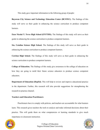 14
This study gave important information to the following group of people:
Bayawan City Science and Technology Education Center (BCSTEC). The findings of this
study will serve as their guide in enhancing the science curriculum to produce competent
learners.
Enzo Nicolai T. Teves High School (ENTTHS). The findings of this study will serve as their
guide in enhancing the science curriculum to produce competent learners.
Sta. Catalina Science High School. The findings of this study will serve as their guide in
enhancing the science curriculum to produce competent learners.
Cawitan High School. The findings of this study will serve as their guide in enhancing the
science curriculum to produce competent learners.
College of Education. The findings of this study give awareness to the college of education on
how they are going to mold their future science educators to produce science competent
educators.
Department of Education (DepEd). This will help to review and improve educational practice
in the department. Further, this research will also provide suggestions for strengthening the
research-to-practice channel.
Teachers and Education Practitioners
Practitioners have to comply with policies, and teachers are accountable for what learners
learn. This research gives teachers the tools to analyze and make informed decisions about their
practice. This will guide them on what competencies or learning standards to give much
importance in classroom instruction.
College of Education
Negros Oriental State University
 