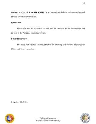 15
Students of BCSTEC, ENTTHS, SCSHS, CHS. This study will help the students to reduce bad
feelings towards science subjects.
Researchers
Researchers will be inclined to do their best to contribute to the enhancement and
revision of the Philippine Science curriculum.
Future Researchers
This study will serve as a future reference for enhancing their research regarding the
Philippine Science curriculum.
Scope and Limitation
College of Education
Negros Oriental State University
 