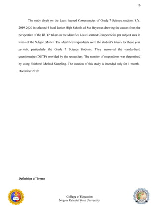 16
The study dwelt on the Least learned Competencies of Grade 7 Science students S.Y.
2019-2020 in selected 4 local Junior High Schools of Sta-Bayawan drawing the causes from the
perspective of the DUTP takers in the identified Least Learned Competencies per subject area in
terms of the Subject Matter. The identified respondents were the student’s takers for these year
periods, particularly the Grade 7 Science Students. They answered the standardized
questionnaire (DUTP) provided by the researchers. The number of respondents was determined
by using Fishbowl Method Sampling. The duration of this study is intended only for 1 month–
December 2019.
Definition of Terms
College of Education
Negros Oriental State University
 