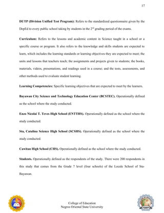 17
DUTP (Division Unified Test Program): Refers to the standardized questionnaire given by the
DepEd to every public school taking by students in the 2nd
grading period of the exams.
Curriculum: Refers to the lessons and academic content in Science taught in a school or a
specific course or program. It also refers to the knowledge and skills students are expected to
learn, which includes the learning standards or learning objectives they are expected to meet; the
units and lessons that teachers teach; the assignments and projects given to students; the books,
materials, videos, presentations, and readings used in a course; and the tests, assessments, and
other methods used to evaluate student learning.
Learning Competencies: Specific learning objectives that are expected to meet by the learners.
Bayawan City Science and Technology Education Center (BCSTEC). Operationally defined
as the school where the study conducted.
Enzo Nicolai T. Teves High School (ENTTHS). Operationally defined as the school where the
study conducted.
Sta, Catalina Science High School (SCSHS). Operationally defined as the school where the
study conducted.
Cawitan High School (CHS). Operationally defined as the school where the study conducted.
Students. Operationally defined as the respondents of the study. There were 200 respondents in
this study that comes from the Grade 7 level (four schools) of the Locale School of Sta-
Bayawan.
College of Education
Negros Oriental State University
 