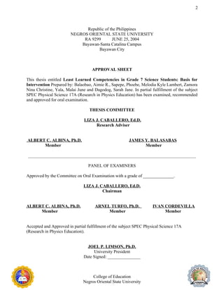 2
Republic of the Philippines
NEGROS ORIENTAL STATE UNIVERSITY
RA 9299 JUNE 25, 2004
Bayawan-Santa Catalina Campus
Bayawan City
APPROVAL SHEET
This thesis entitled Least Learned Competencies in Grade 7 Science Students: Basis for
Intervention Prepared by: Balaobao, Aimie R., Sapepe, Phoebe, Melodia Kyle Lambert, Zamora
Nina Christine, Yala, Malai June and Dagodog, Sarah Jane. In partial fulfillment of the subject
SPEC Physical Science 17A (Research in Physics Education) has been examined, recommended
and approved for oral examination.
THESIS COMMITTEE
LIZA J. CABALLERO, Ed.D.
Research Adviser
ALBERT C. ALBINA, Ph.D. JAMES Y. BALASABAS
Member Member
PANEL OF EXAMINERS
Approved by the Committee on Oral Examination with a grade of ______________.
LIZA J. CABALLERO, Ed.D.
Chairman
ALBERT C. ALBINA, Ph.D. ARNEL TURFO, Ph.D. IVAN CORDEVILLA
Member Member Member
Accepted and Approved in partial fulfillment of the subject SPEC Physical Science 17A
(Research in Physics Education).
JOEL P. LIMSON, Ph.D.
University President
Date Signed: _______________
College of Education
Negros Oriental State University
 