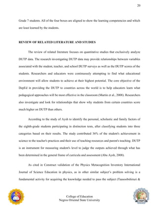 20
Grade 7 students. All of the four boxes are aligned to show the learning competencies and which
are least learned by the students.
REVIEW OF RELATED LITERATURE AND STUDIES
The review of related literature focuses on quantitative studies that exclusively analyze
DUTP data. The research investigating DUTP data may provide relationships between variables
associated with the student, teacher, and school DUTP surveys as well as the DUTP scores of the
students. Researchers and educators were continuously attempting to find what educational
environment will allow students to achieve at their highest potential. The core objective of the
DepEd in providing the DUTP to countries across the world is to help educators learn what
pedagogical approaches will be most effective in the classroom (Martin et al., 2008). Researchers
also investigate and look for relationships that show why students from certain countries score
much higher on DUTP than others.
According to the study of Aysh to identify the personal, scholastic and family factors of
the eighth-grade students participating in distinction tests, after classifying students into three
categories based on their results. The study contributed 36% of the student's achievement in
science to the teacher's practices and their use of teaching resources and parent's teaching. DUTP
is an instrument for measuring student's level to judge the outputs achieved through what has
been determined in the general frame of curricula and assessment (Abu Aysh, 2008).
As cited in Construct validation of the Physics Metacognition Inventory International
Journal of Science Education in physics, as in other similar subject’s problem solving is a
fundamental activity for acquiring the knowledge needed to pass the subject (Taasoobshirazi &
College of Education
Negros Oriental State University
 