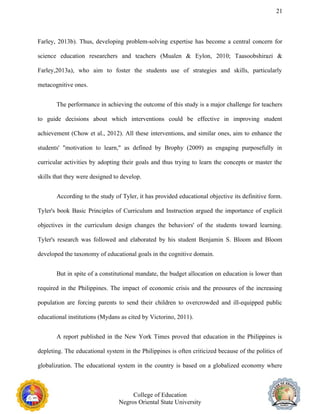 21
Farley, 2013b). Thus, developing problem-solving expertise has become a central concern for
science education researchers and teachers (Mualen & Eylon, 2010; Taasoobshirazi &
Farley,2013a), who aim to foster the students use of strategies and skills, particularly
metacognitive ones.
The performance in achieving the outcome of this study is a major challenge for teachers
to guide decisions about which interventions could be effective in improving student
achievement (Chow et al., 2012). All these interventions, and similar ones, aim to enhance the
students' "motivation to learn," as defined by Brophy (2009) as engaging purposefully in
curricular activities by adopting their goals and thus trying to learn the concepts or master the
skills that they were designed to develop.
According to the study of Tyler, it has provided educational objective its definitive form.
Tyler's book Basic Principles of Curriculum and Instruction argued the importance of explicit
objectives in the curriculum design changes the behaviors' of the students toward learning.
Tyler's research was followed and elaborated by his student Benjamin S. Bloom and Bloom
developed the taxonomy of educational goals in the cognitive domain.
But in spite of a constitutional mandate, the budget allocation on education is lower than
required in the Philippines. The impact of economic crisis and the pressures of the increasing
population are forcing parents to send their children to overcrowded and ill-equipped public
educational institutions (Mydans as cited by Victorino, 2011).
A report published in the New York Times proved that education in the Philippines is
depleting. The educational system in the Philippines is often criticized because of the politics of
globalization. The educational system in the country is based on a globalized economy where
College of Education
Negros Oriental State University
 