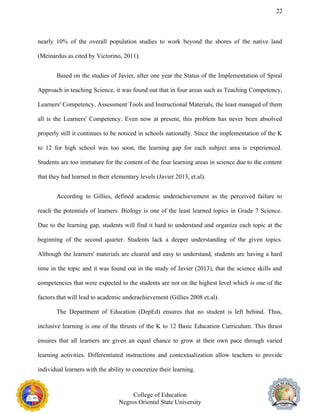 22
nearly 10% of the overall population studies to work beyond the shores of the native land
(Meinardus as cited by Victorino, 2011).
Based on the studies of Javier, after one year the Status of the Implementation of Spiral
Approach in teaching Science, it was found out that in four areas such as Teaching Competency,
Learners' Competency, Assessment Tools and Instructional Materials, the least managed of them
all is the Learners' Competency. Even now at present, this problem has never been absolved
properly still it continues to be noticed in schools nationally. Since the implementation of the K
to 12 for high school was too soon, the learning gap for each subject area is experienced.
Students are too immature for the content of the four learning areas in science due to the content
that they had learned in their elementary levels (Javier 2013, et.al).
According to Gillies, defined academic underachievement as the perceived failure to
reach the potentials of learners. Biology is one of the least learned topics in Grade 7 Science.
Due to the learning gap, students will find it hard to understand and organize each topic at the
beginning of the second quarter. Students lack a deeper understanding of the given topics.
Although the learners' materials are cleared and easy to understand, students are having a hard
time in the topic and it was found out in the study of Javier (2013), that the science skills and
competencies that were expected to the students are not on the highest level which is one of the
factors that will lead to academic underachievement (Gillies 2008 et.al).
The Department of Education (DepEd) ensures that no student is left behind. Thus,
inclusive learning is one of the thrusts of the K to 12 Basic Education Curriculum. This thrust
ensures that all learners are given an equal chance to grow at their own pace through varied
learning activities. Differentiated instructions and contextualization allow teachers to provide
individual learners with the ability to concretize their learning.
College of Education
Negros Oriental State University
 